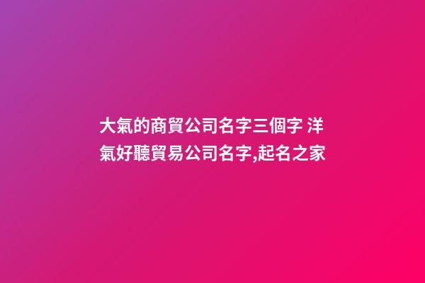 大氣的商貿公司名字三個字 洋氣好聽貿易公司名字,起名之家-第1張-公司起名-玄機派